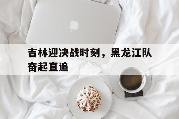 吉林迎决战时刻,黑龙江队奋起直追的简单介绍 吉林迎决战时刻,黑龙江队奋起直追的简单介绍